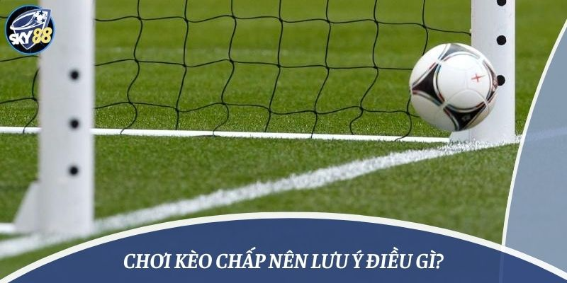 Chơi kèo chấp nên lưu ý điều gì?